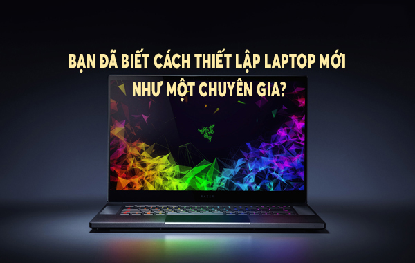 Bạn đã biết cách thiết lập laptop mới như một chuyên gia?