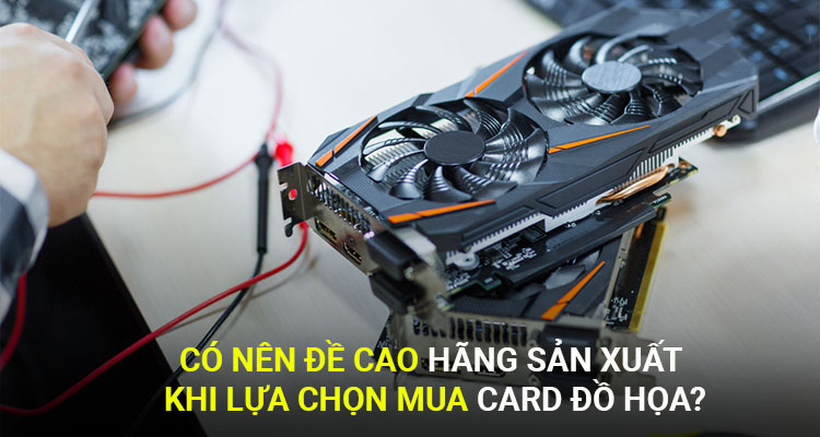 Có nên đề cao yếu tố hãng sản xuất khi lựa chọn mua card đồ họa?