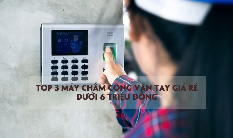 Top 3 máy chấm công vân tay giá rẻ dưới 6 triệu đồng